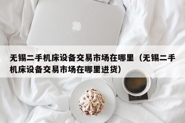無錫二手機床設備交易市場在哪里（無錫二手機床設備交易市場在哪里進貨）-第1張圖片-晉江速捷自動化科技有限公司