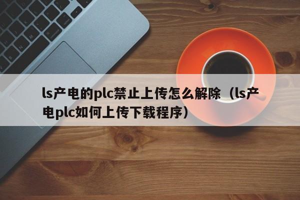 ls產電的plc禁止上傳怎么解除（ls產電plc如何上傳下載程序）-第1張圖片-晉江速捷自動化科技有限公司