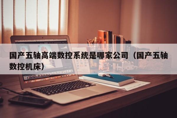 國產五軸高端數控系統是哪家公司（國產五軸數控機床）-第1張圖片-晉江速捷自動化科技有限公司