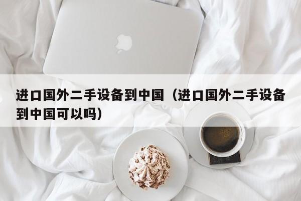 進口國外二手設備到中國（進口國外二手設備到中國可以嗎）-第1張圖片-晉江速捷自動化科技有限公司