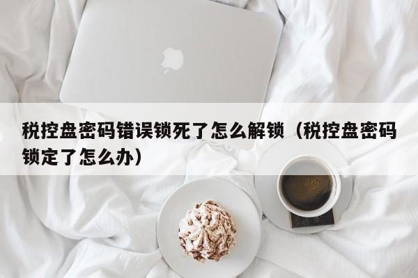 稅控盤密碼錯誤鎖死了怎么解鎖（稅控盤密碼鎖定了怎么辦）-第1張圖片-晉江速捷自動化科技有限公司