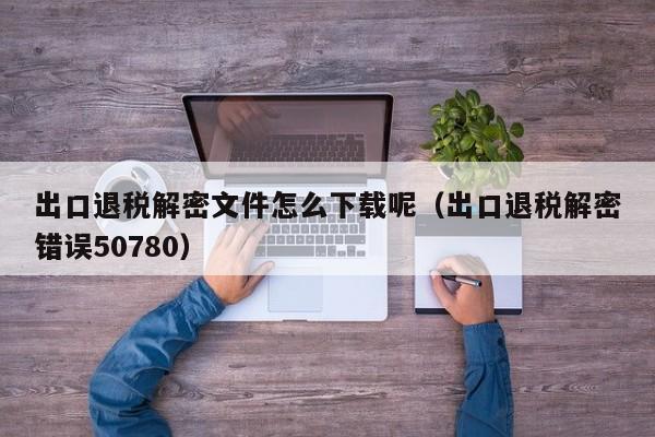 出口退稅解密文件怎么下載呢（出口退稅解密錯(cuò)誤50780）-第1張圖片-晉江速捷自動(dòng)化科技有限公司