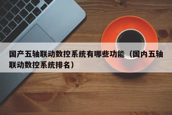 國(guó)產(chǎn)五軸聯(lián)動(dòng)數(shù)控系統(tǒng)有哪些功能（國(guó)內(nèi)五軸聯(lián)動(dòng)數(shù)控系統(tǒng)排名）-第1張圖片-晉江速捷自動(dòng)化科技有限公司