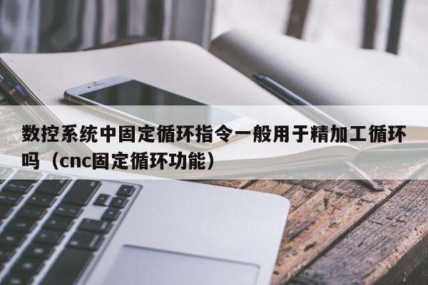 數控系統中固定循環指令一般用于精加工循環嗎（cnc固定循環功能）-第1張圖片-晉江速捷自動化科技有限公司