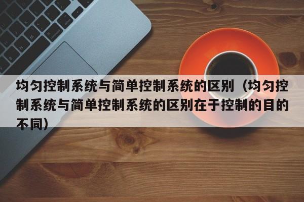均勻控制系統與簡單控制系統的區別（均勻控制系統與簡單控制系統的區別在于控制的目的不同）-第1張圖片-晉江速捷自動化科技有限公司