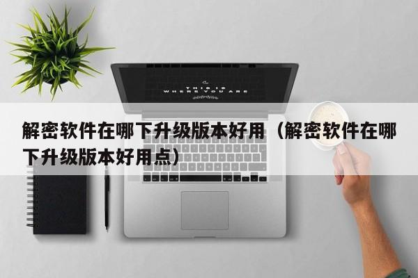 解密軟件在哪下升級版本好用（解密軟件在哪下升級版本好用點）-第1張圖片-晉江速捷自動化科技有限公司