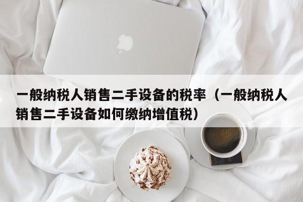 一般納稅人銷售二手設備的稅率（一般納稅人銷售二手設備如何繳納增值稅）-第1張圖片-晉江速捷自動化科技有限公司
