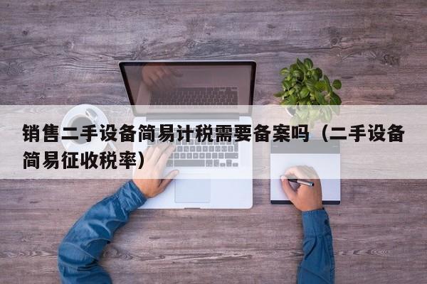銷售二手設備簡易計稅需要備案嗎（二手設備簡易征收稅率）-第1張圖片-晉江速捷自動化科技有限公司
