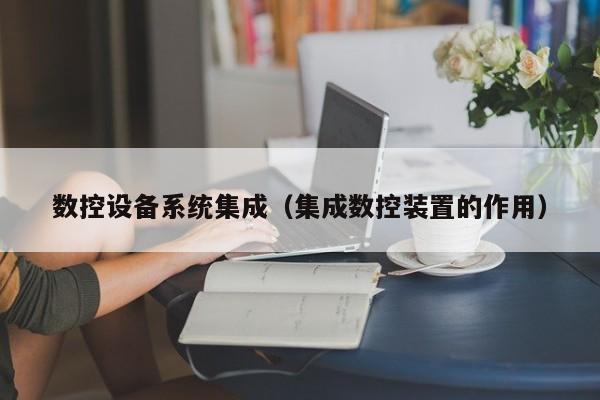 數控設備系統集成（集成數控裝置的作用）-第1張圖片-晉江速捷自動化科技有限公司