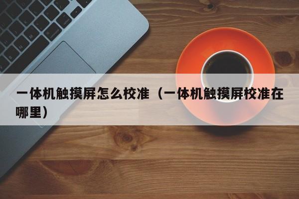 一體機觸摸屏怎么校準（一體機觸摸屏校準在哪里）-第1張圖片-晉江速捷自動化科技有限公司
