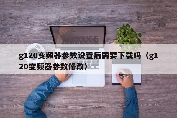 g120變頻器參數設置后需要下載嗎（g120變頻器參數修改）-第1張圖片-晉江速捷自動化科技有限公司