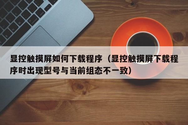顯控觸摸屏如何下載程序（顯控觸摸屏下載程序時(shí)出現(xiàn)型號(hào)與當(dāng)前組態(tài)不一致）-第1張圖片-晉江速捷自動(dòng)化科技有限公司