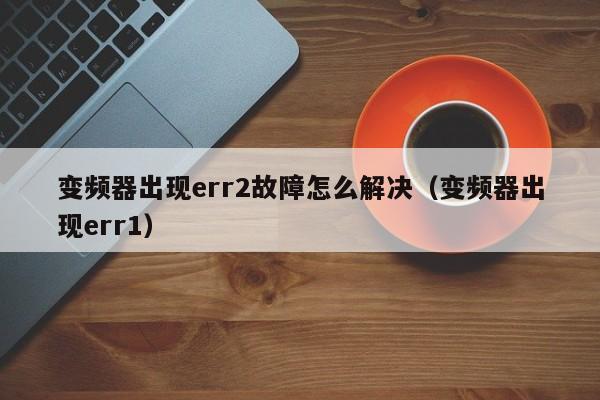 變頻器出現err2故障怎么解決（變頻器出現err1）-第1張圖片-晉江速捷自動化科技有限公司