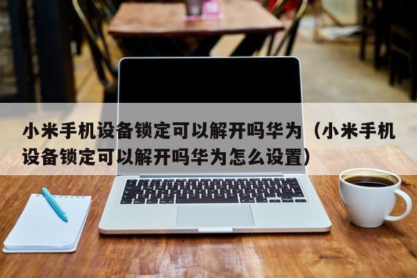 小米手機設備鎖定可以解開嗎華為（小米手機設備鎖定可以解開嗎華為怎么設置）-第1張圖片-晉江速捷自動化科技有限公司