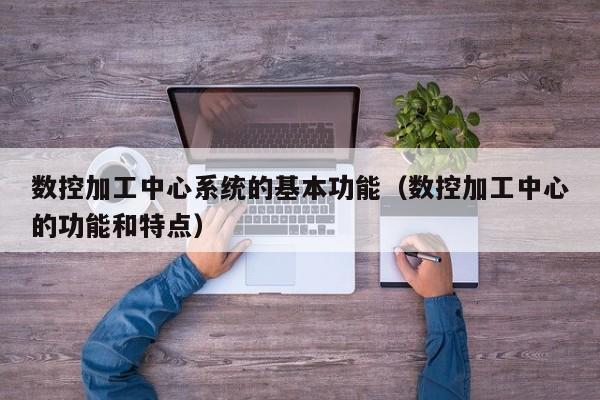 數(shù)控加工中心系統(tǒng)的基本功能（數(shù)控加工中心的功能和特點）-第1張圖片-晉江速捷自動化科技有限公司