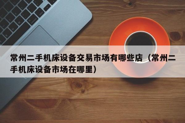 常州二手機(jī)床設(shè)備交易市場有哪些店（常州二手機(jī)床設(shè)備市場在哪里）-第1張圖片-晉江速捷自動化科技有限公司