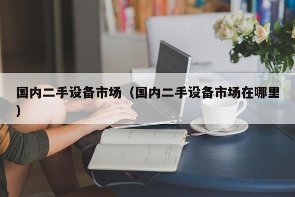 國內二手設備市場（國內二手設備市場在哪里）-第1張圖片-晉江速捷自動化科技有限公司