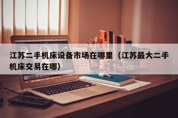 江蘇二手機床設備市場在哪里（江蘇最大二手機床交易在哪）-第1張圖片-晉江速捷自動化科技有限公司