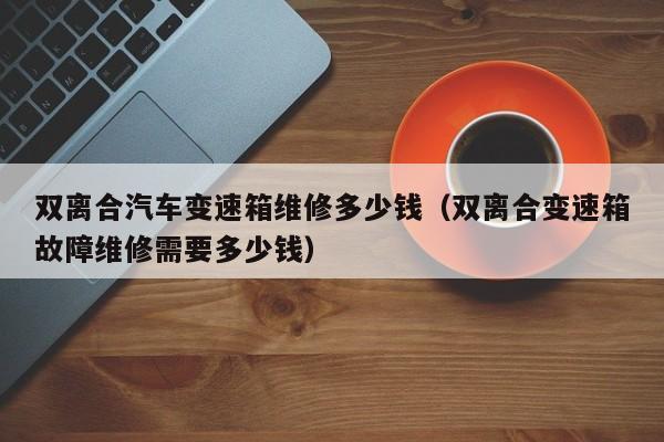 雙離合汽車變速箱維修多少錢（雙離合變速箱故障維修需要多少錢）-第1張圖片-晉江速捷自動化科技有限公司