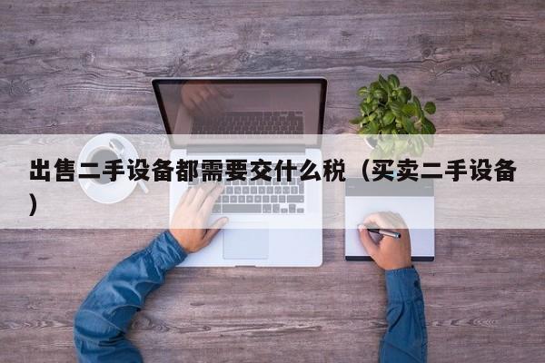 出售二手設備都需要交什么稅（買賣二手設備）-第1張圖片-晉江速捷自動化科技有限公司