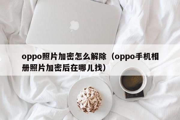 oppo照片加密怎么解除（oppo手機相冊照片加密后在哪兒找）-第1張圖片-晉江速捷自動化科技有限公司