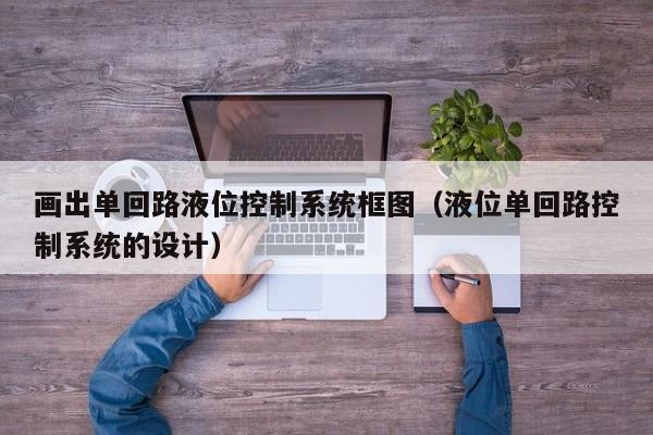 畫(huà)出單回路液位控制系統(tǒng)框圖（液位單回路控制系統(tǒng)的設(shè)計(jì)）-第1張圖片-晉江速捷自動(dòng)化科技有限公司