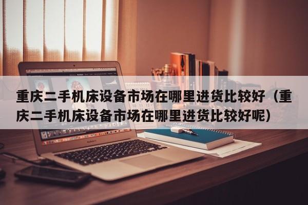 重慶二手機床設備市場在哪里進貨比較好（重慶二手機床設備市場在哪里進貨比較好呢）-第1張圖片-晉江速捷自動化科技有限公司