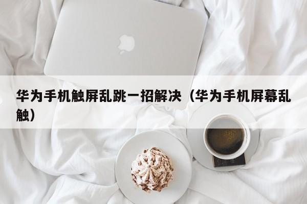 華為手機觸屏亂跳一招解決（華為手機屏幕亂觸）-第1張圖片-晉江速捷自動化科技有限公司