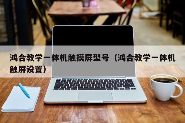 鴻合教學一體機觸摸屏型號（鴻合教學一體機觸屏設置）-第1張圖片-晉江速捷自動化科技有限公司