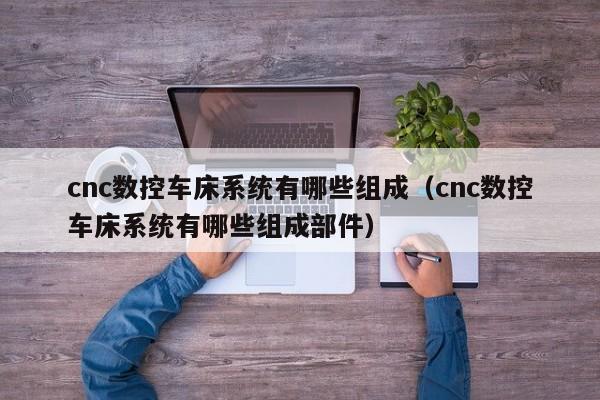 cnc數控車床系統有哪些組成（cnc數控車床系統有哪些組成部件）-第1張圖片-晉江速捷自動化科技有限公司