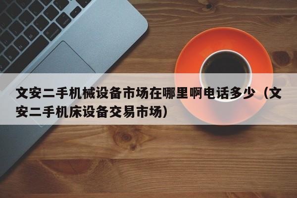 文安二手機械設備市場在哪里啊電話多少（文安二手機床設備交易市場）-第1張圖片-晉江速捷自動化科技有限公司