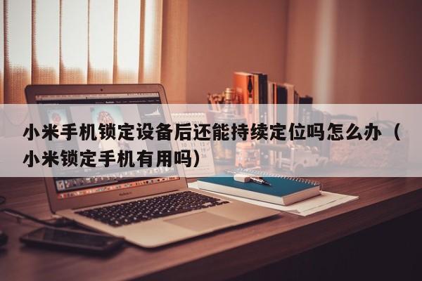 小米手機鎖定設備后還能持續定位嗎怎么辦（小米鎖定手機有用嗎）-第1張圖片-晉江速捷自動化科技有限公司