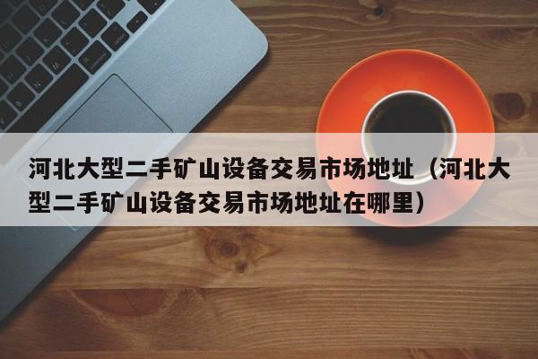 河北大型二手礦山設備交易市場地址（河北大型二手礦山設備交易市場地址在哪里）-第1張圖片-晉江速捷自動化科技有限公司