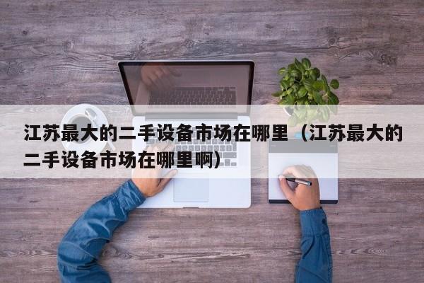 江蘇最大的二手設備市場在哪里（江蘇最大的二手設備市場在哪里啊）-第1張圖片-晉江速捷自動化科技有限公司
