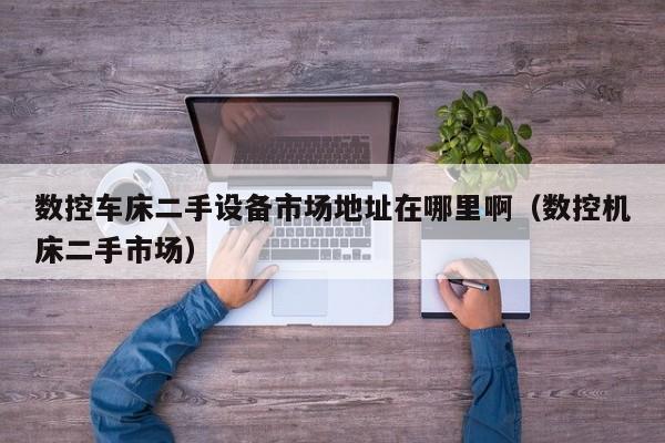 數控車床二手設備市場地址在哪里啊（數控機床二手市場）-第1張圖片-晉江速捷自動化科技有限公司