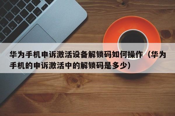 華為手機申訴激活設備解鎖碼如何操作（華為手機的申訴激活中的解鎖碼是多少）-第1張圖片-晉江速捷自動化科技有限公司