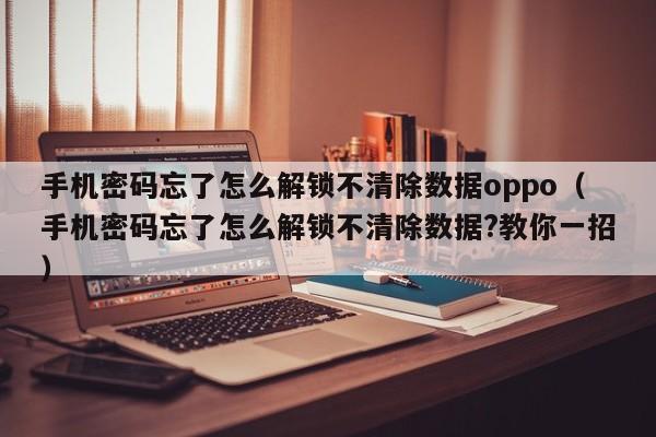 手機密碼忘了怎么解鎖不清除數據oppo（手機密碼忘了怎么解鎖不清除數據?教你一招）-第1張圖片-晉江速捷自動化科技有限公司