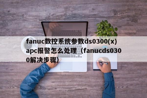 fanuc數控系統參數ds0300(x)apc報警怎么處理（fanucds0300解決步驟）-第1張圖片-晉江速捷自動化科技有限公司