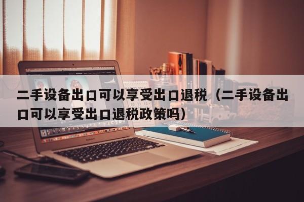 二手設備出口可以享受出口退稅（二手設備出口可以享受出口退稅政策嗎）-第1張圖片-晉江速捷自動化科技有限公司