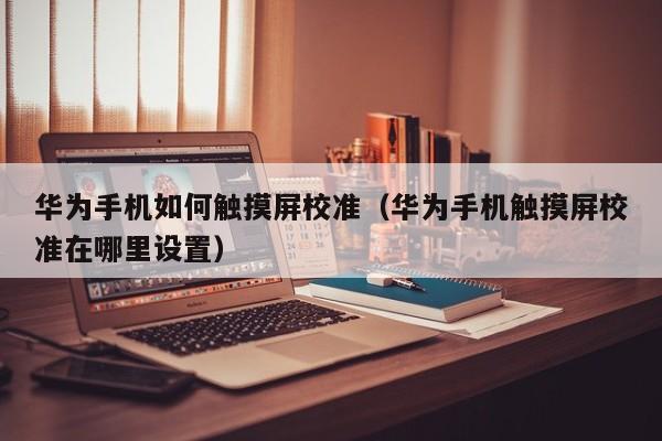 華為手機如何觸摸屏校準（華為手機觸摸屏校準在哪里設置）-第1張圖片-晉江速捷自動化科技有限公司