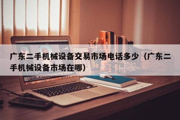 廣東二手機(jī)械設(shè)備交易市場(chǎng)電話多少（廣東二手機(jī)械設(shè)備市場(chǎng)在哪）-第1張圖片-晉江速捷自動(dòng)化科技有限公司
