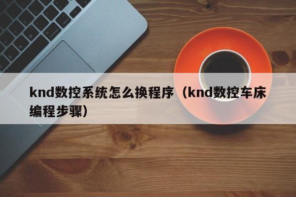 knd數控系統怎么換程序（knd數控車床編程步驟）-第1張圖片-晉江速捷自動化科技有限公司