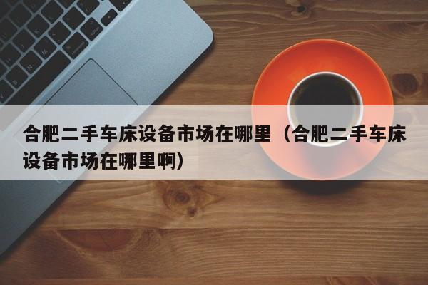 合肥二手車床設備市場在哪里（合肥二手車床設備市場在哪里?。?第1張圖片-晉江速捷自動化科技有限公司