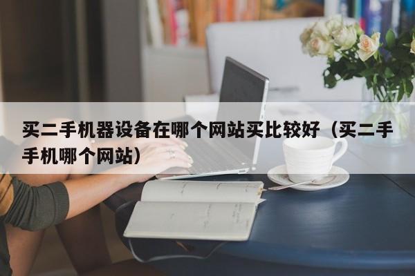 買二手機器設備在哪個網站買比較好（買二手手機哪個網站）-第1張圖片-晉江速捷自動化科技有限公司