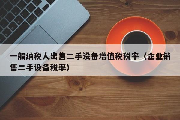 一般納稅人出售二手設備增值稅稅率（企業銷售二手設備稅率）-第1張圖片-晉江速捷自動化科技有限公司