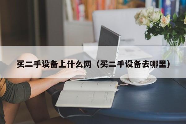 買二手設備上什么網（買二手設備去哪里）-第1張圖片-晉江速捷自動化科技有限公司