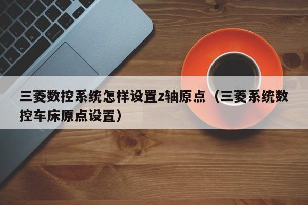 三菱數(shù)控系統(tǒng)怎樣設置z軸原點（三菱系統(tǒng)數(shù)控車床原點設置）-第1張圖片-晉江速捷自動化科技有限公司