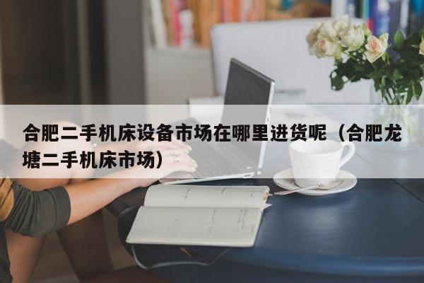 合肥二手機床設備市場在哪里進貨呢（合肥龍塘二手機床市場）-第1張圖片-晉江速捷自動化科技有限公司