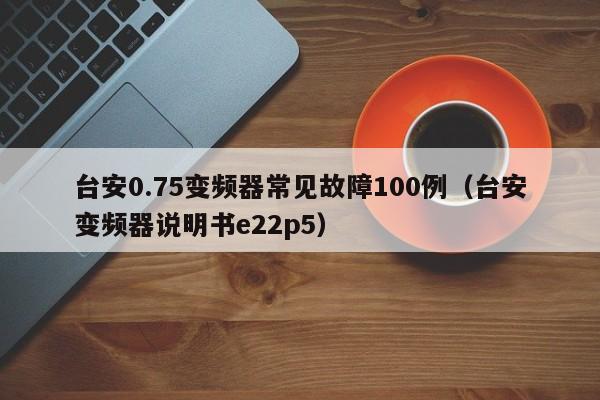 臺安0.75變頻器常見故障100例（臺安變頻器說明書e22p5）-第1張圖片-晉江速捷自動化科技有限公司