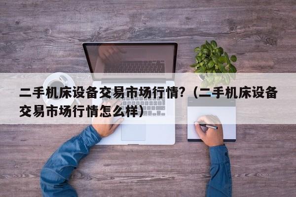 二手機床設備交易市場行情?（二手機床設備交易市場行情怎么樣）-第1張圖片-晉江速捷自動化科技有限公司